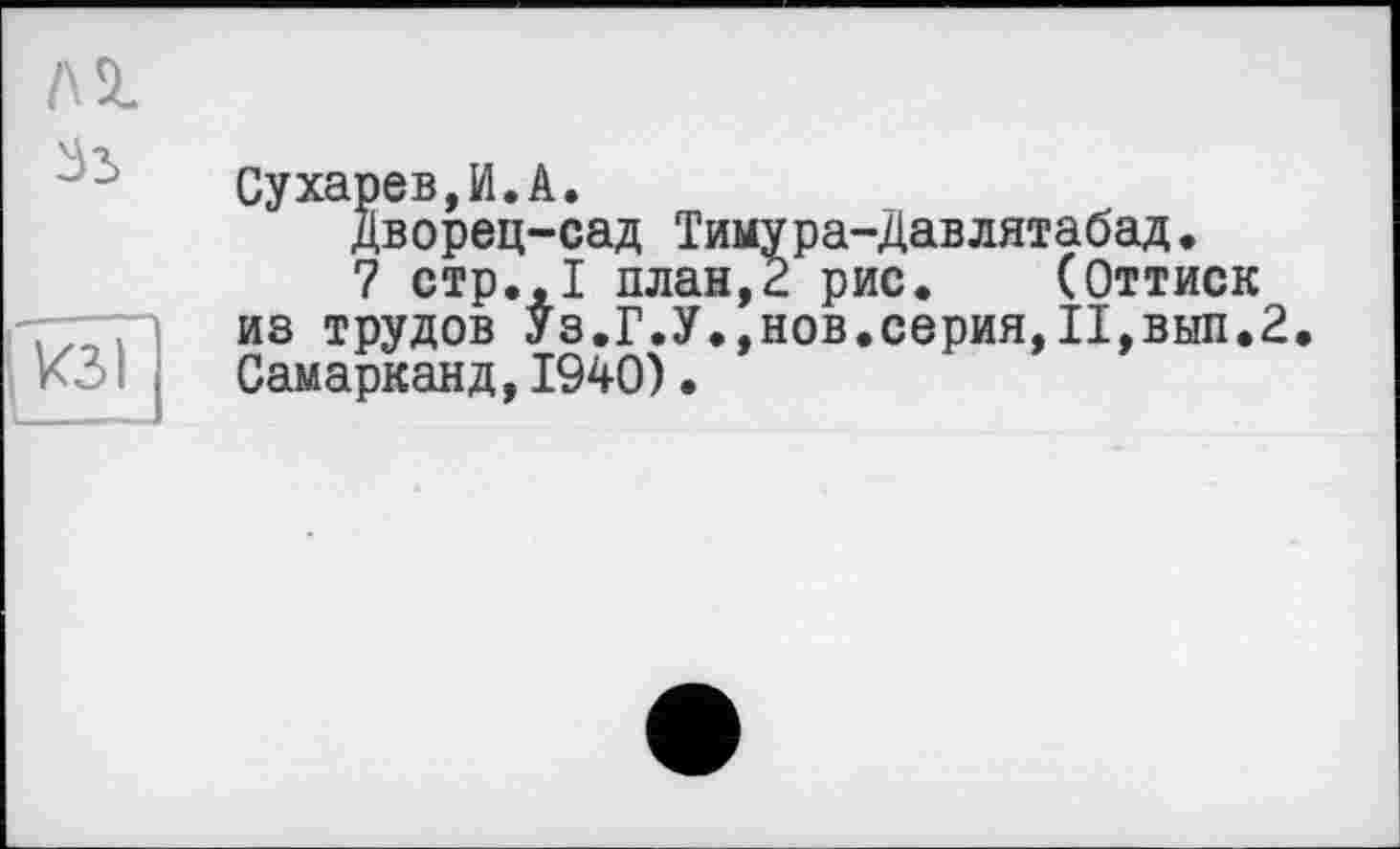 ﻿Сухарев И А.
Дворец-сад Тимура-Давлятабад.
7 стр.,1 план,2 рис. (Оттиск из трудов Уз.Г.У.,нов.серия,II,вып.2. Самарканд,1940)•